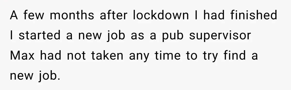 A few months after lockdown I had finished I started a new job as a pub supervisor Max had not taken any time to try find a new job.