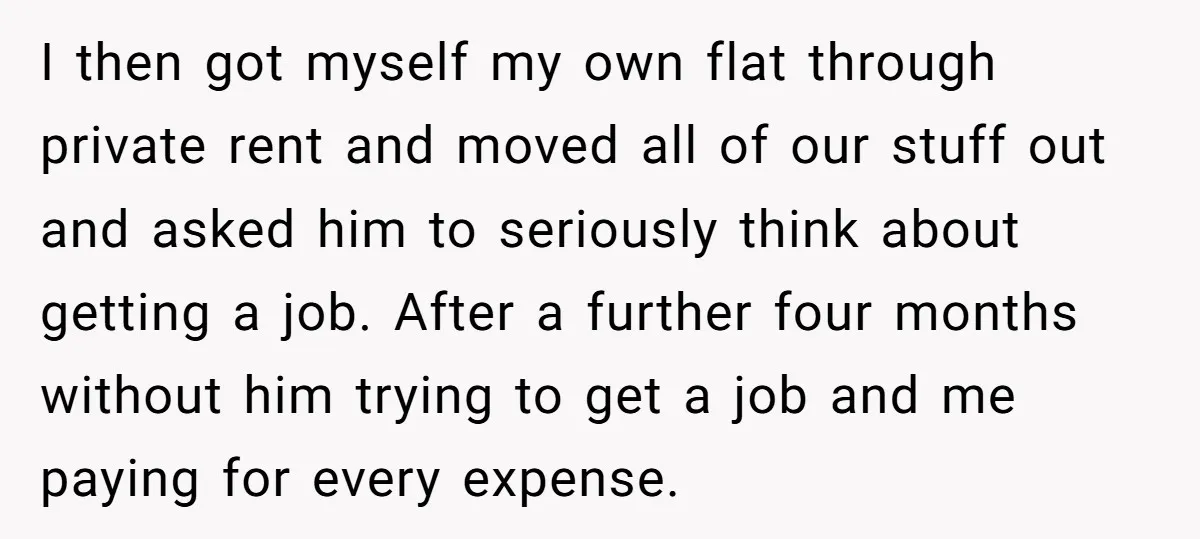 I then got myself my own flat through private rent and moved all of our stuff out and asked him to seriously think about getting a job. After a further...