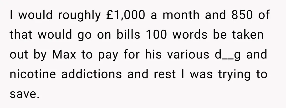 I would roughly £1,000 a month and 850 of that would go on bills 100 words be taken out by Max to pay for his various d__g and nicotine addictions...