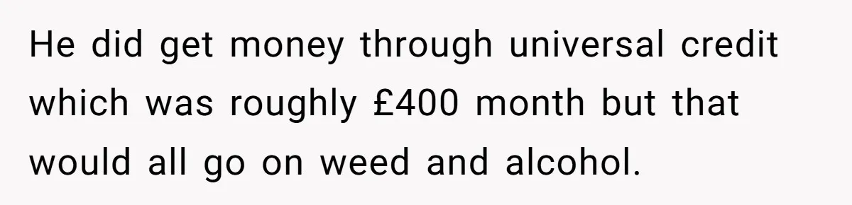 He did get money through universal credit which was roughly £400 month but that would all go on weed and alcohol.