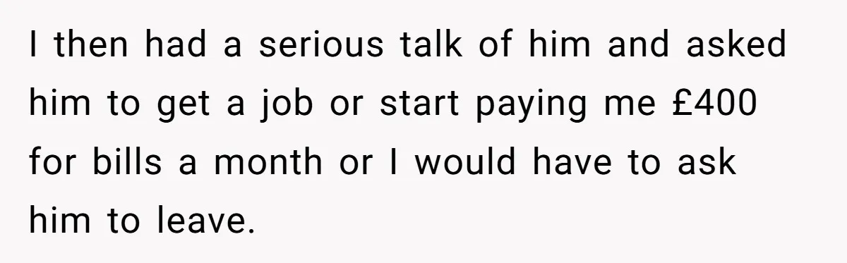 I then had a serious talk of him and asked him to get a job or start paying me £400 for bills a month or I would have to ask...
