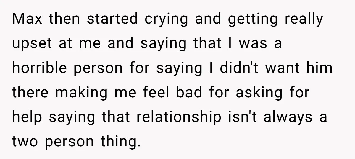 Max then started crying and getting really upset at me and saying that I was a horrible person for saying I didn't want him there making me feel bad for...