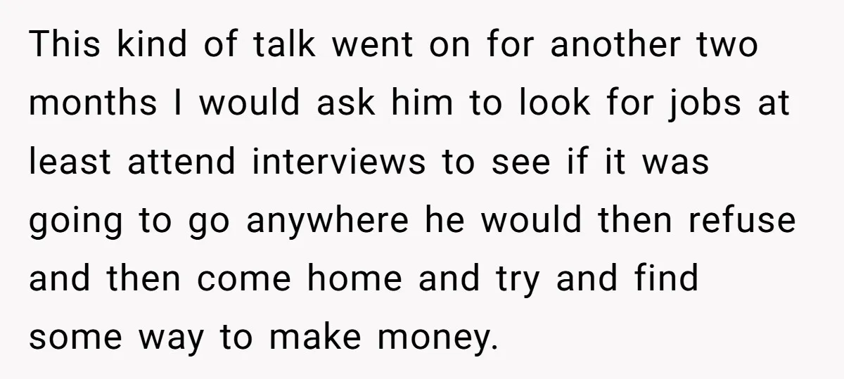 This kind of talk went on for another two months I would ask him to look for jobs at least attend interviews to see if it was going to go...