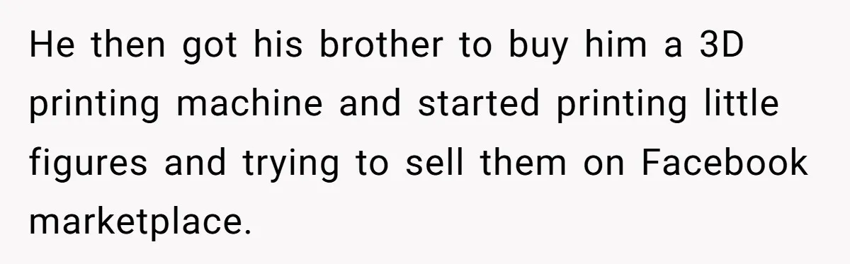 He then got his brother to buy him a 3D printing machine and started printing little figures and trying to sell them on Facebook marketplace.