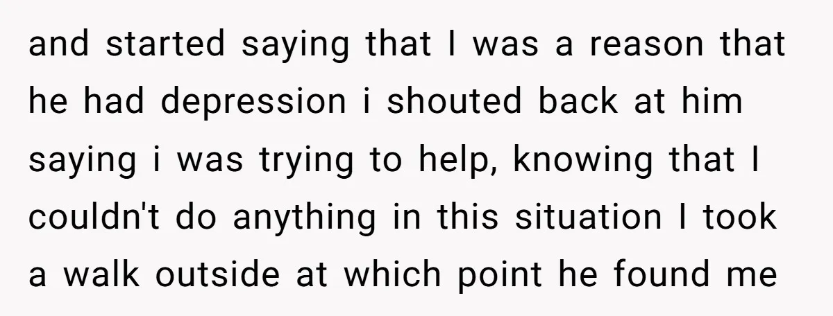 and started saying that I was a reason that he had depression i shouted back at him saying i was trying to help, knowing that I couldn't do anything in...