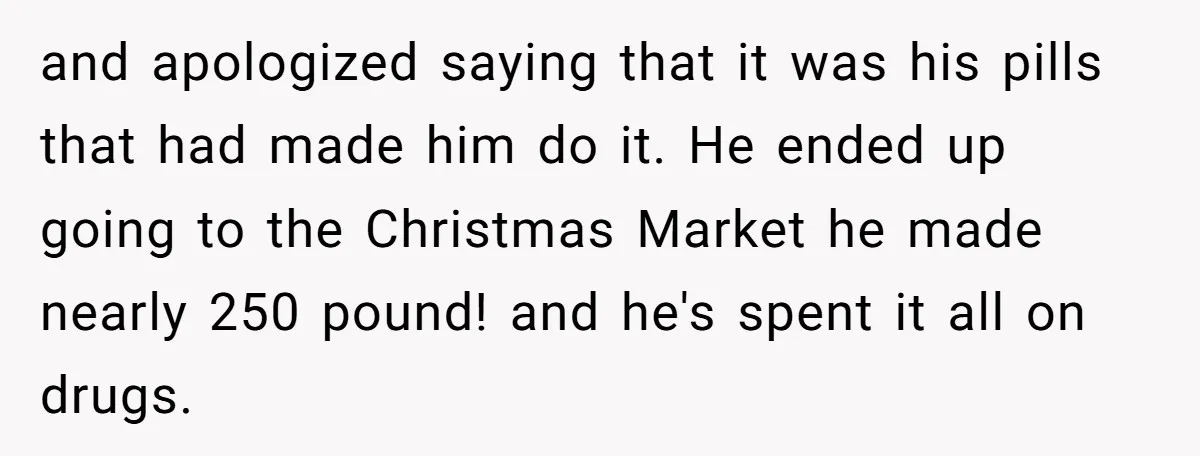and apologized saying that it was his pills that had made him do it. He ended up going to the Christmas Market he made nearly 250 pound! and he's spent...
