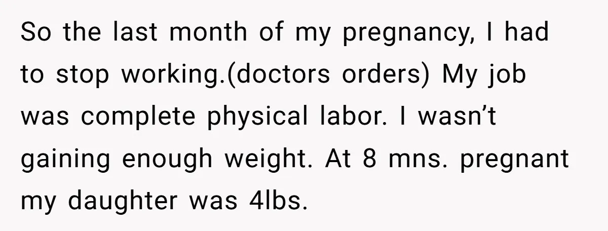 So the last month of my pregnancy, I had to stop working.(doctors orders) My job was complete physical labor. I wasn’t gaining enough weight. At 8 mns. pregnant my daughter...