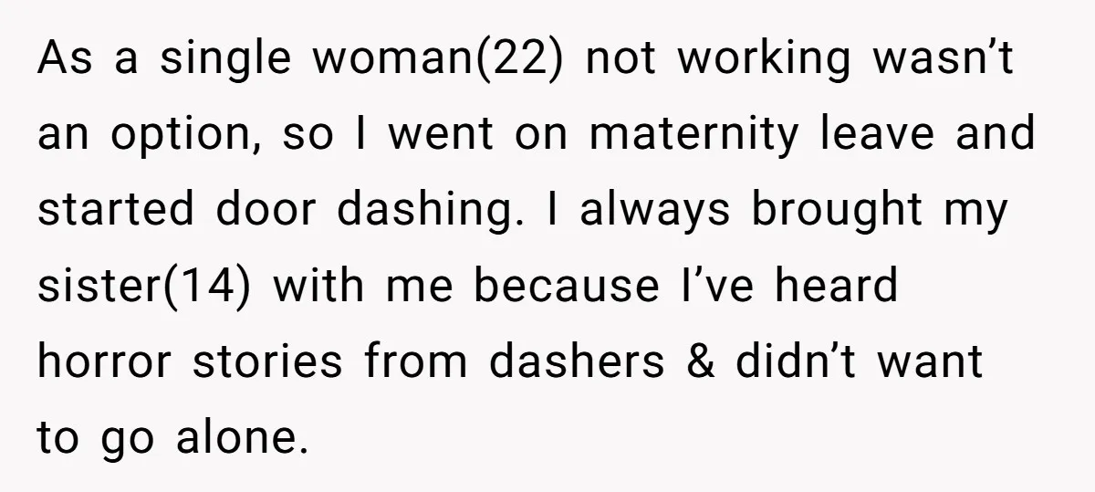 As a single woman(22) not working wasn’t an option, so I went on maternity leave and started door dashing. I always brought my sister(14) with me because I’ve heard horror...