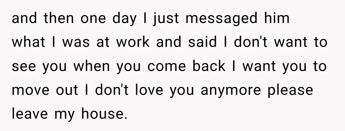 and then one day I just messaged him what I was at work and said I don't want to see you when you come back I want you to move...