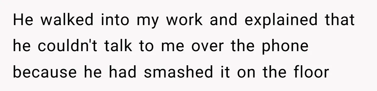 He walked into my work and explained that he couldn't talk to me over the phone because he had smashed it on the floor