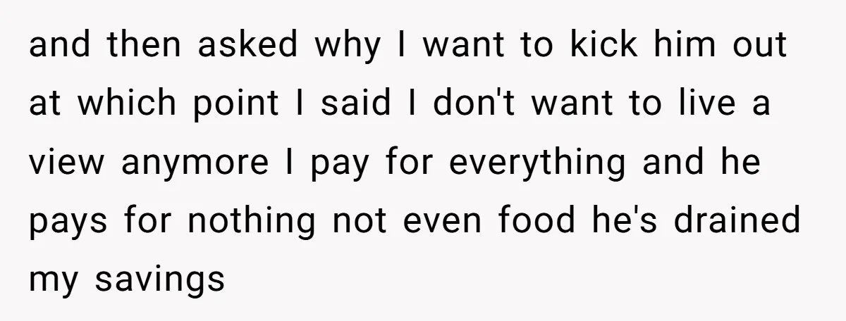 and then asked why I want to kick him out at which point I said I don't want to live a view anymore I pay for everything and he pays...
