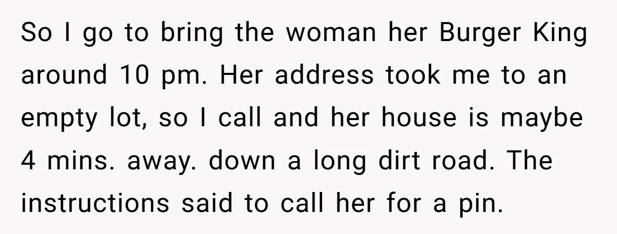 So I go to bring the woman her Burger King around 10 pm. Her address took me to an empty lot, so I call and her house is maybe 4...