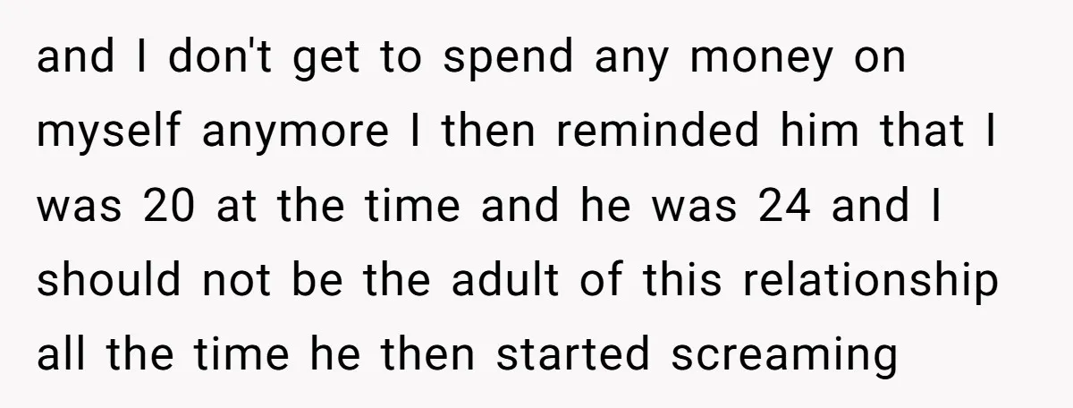 and I don't get to spend any money on myself anymore I then reminded him that I was 20 at the time and he was 24 and I should not...