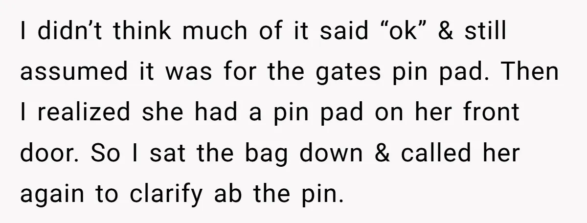 I didn’t think much of it said “ok” & still assumed it was for the gates pin pad. Then I realized she had a pin pad on her front door....