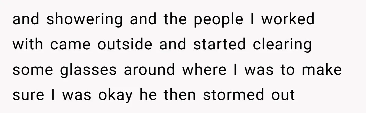 and showering and the people I worked with came outside and started clearing some glasses around where I was to make sure I was okay he then stormed out