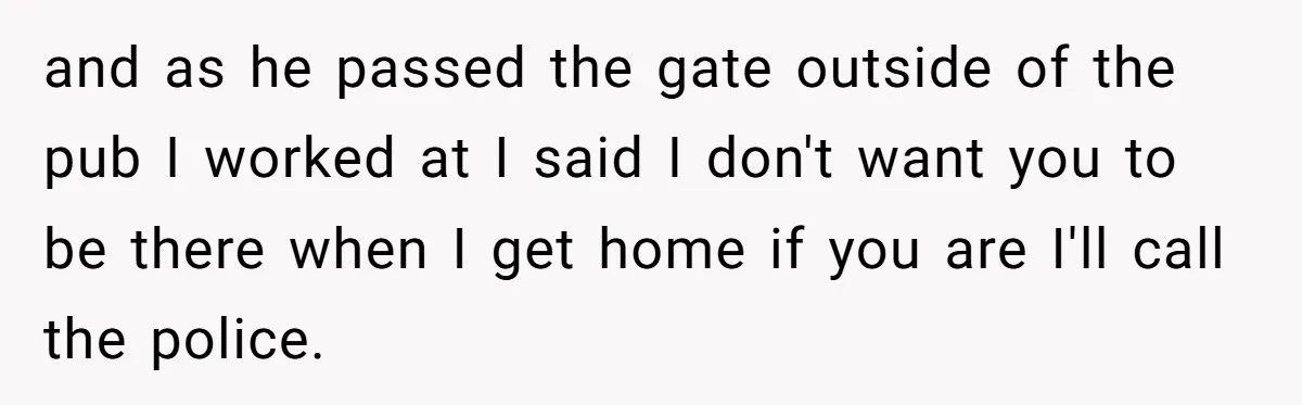 and as he passed the gate outside of the pub I worked at I said I don't want you to be there when I get home if you are I'll...
