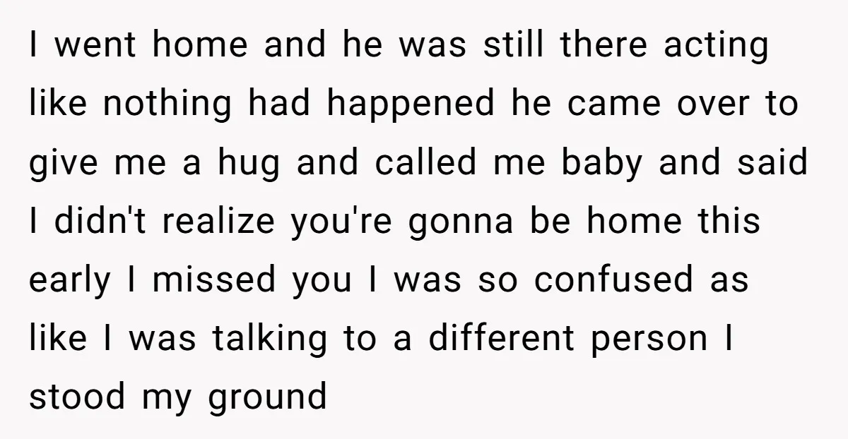 I went home and he was still there acting like nothing had happened he came over to give me a hug and called me baby and said I didn't realize...