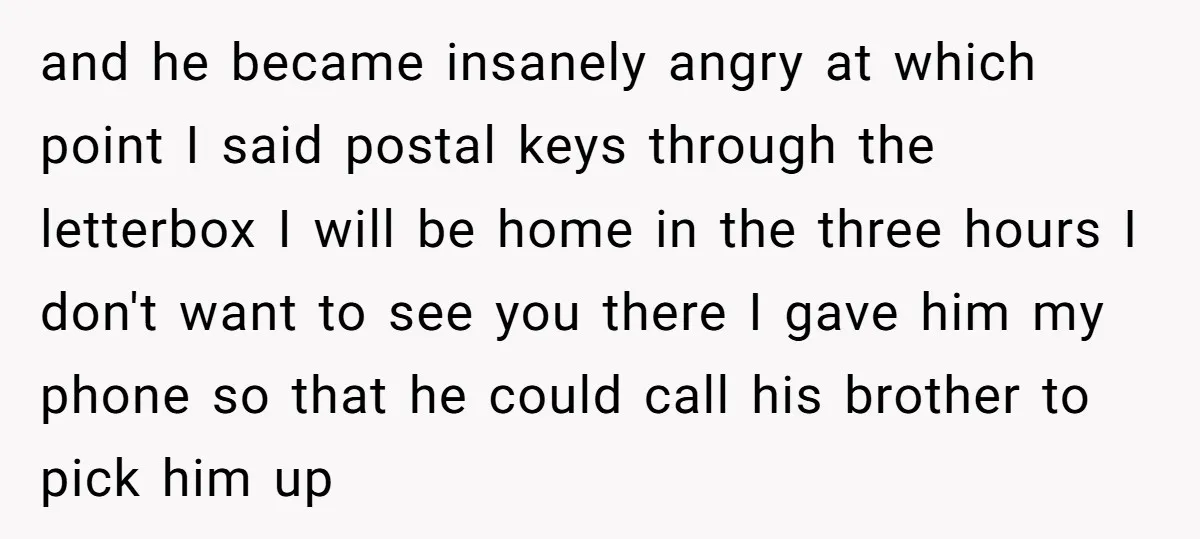 and he became insanely angry at which point I said postal keys through the letterbox I will be home in the three hours I don't want to see you there...