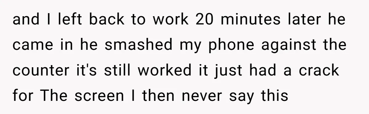 and I left back to work 20 minutes later he came in he smashed my phone against the counter it's still worked it just had a crack for The screen...