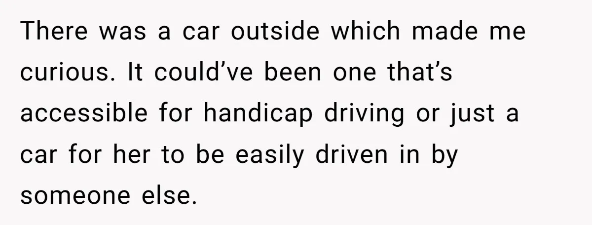 There was a car outside which made me curious. It could’ve been one that’s accessible for handicap driving or just a car for her to be easily driven in by...