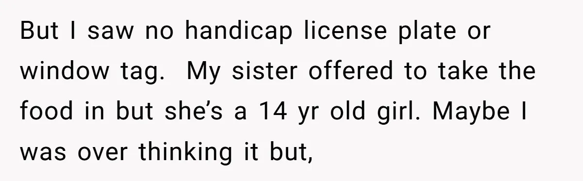But I saw no handicap license plate or window tag. My sister offered to take the food in but she’s a 14 yr old girl. Maybe I was over thinking...