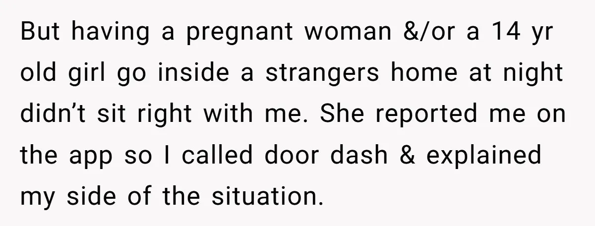 But having a pregnant woman &/or a 14 yr old girl go inside a strangers home at night didn’t sit right with me. She reported me on the app so...