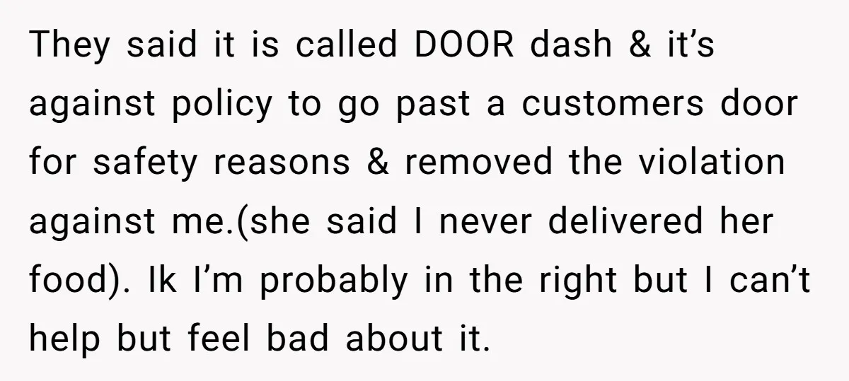 They said it is called DOOR dash & it’s against policy to go past a customers door for safety reasons & removed the violation against me.(she said I never delivered...
