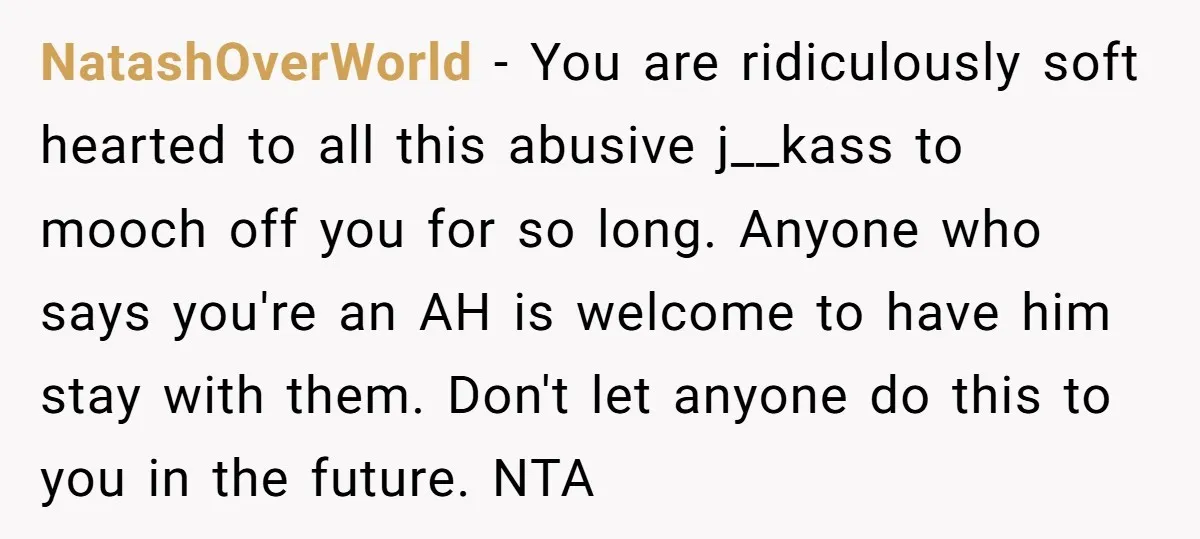 NatashOverWorld − You are ridiculously soft hearted to all this abusive j__kass to mooch off you for so long. Anyone who says you're an AH is welcome to have him...