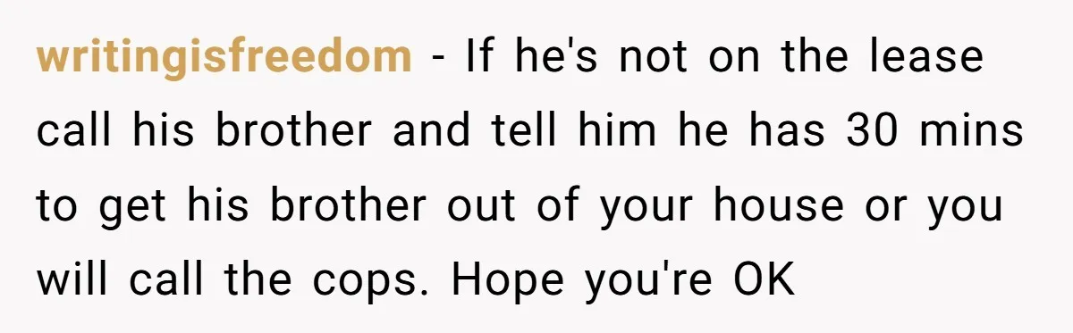 writingisfreedom − If he's not on the lease call his brother and tell him he has 30 mins to get his brother out of your house or you will call...