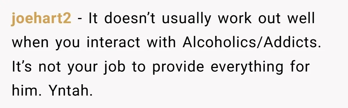 joehart2 − It doesn’t usually work out well when you interact with Alcoholics/Addicts. It’s not your job to provide everything for him. Yntah.