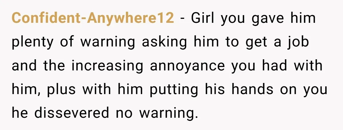 Confident-Anywhere12 − Girl you gave him plenty of warning asking him to get a job and the increasing annoyance you had with him, plus with him putting his hands on...