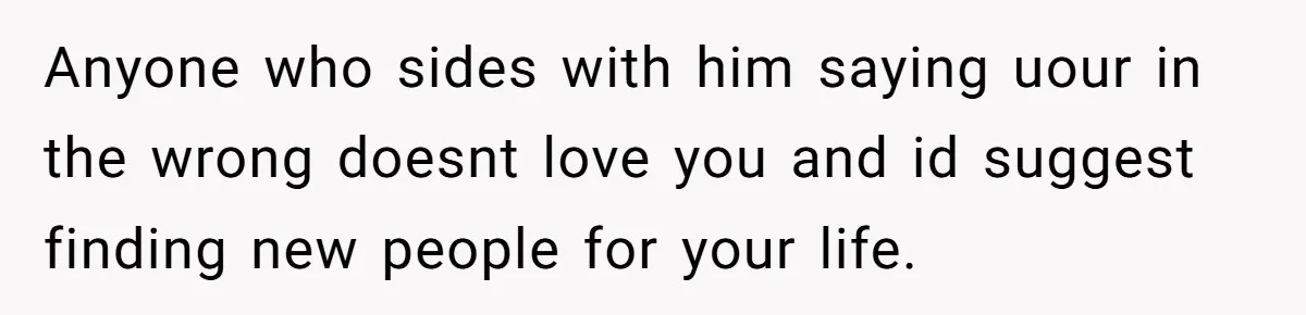 Anyone who sides with him saying uour in the wrong doesnt love you and id suggest finding new people for your life.
