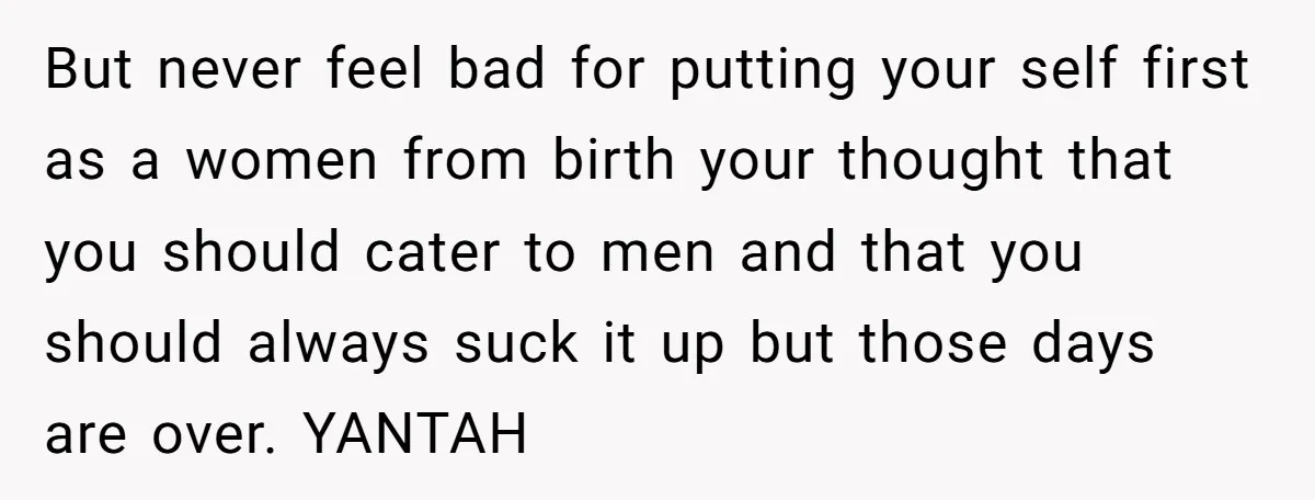 But never feel bad for putting your self first as a women from birth your thought that you should cater to men and that you should always suck it up...