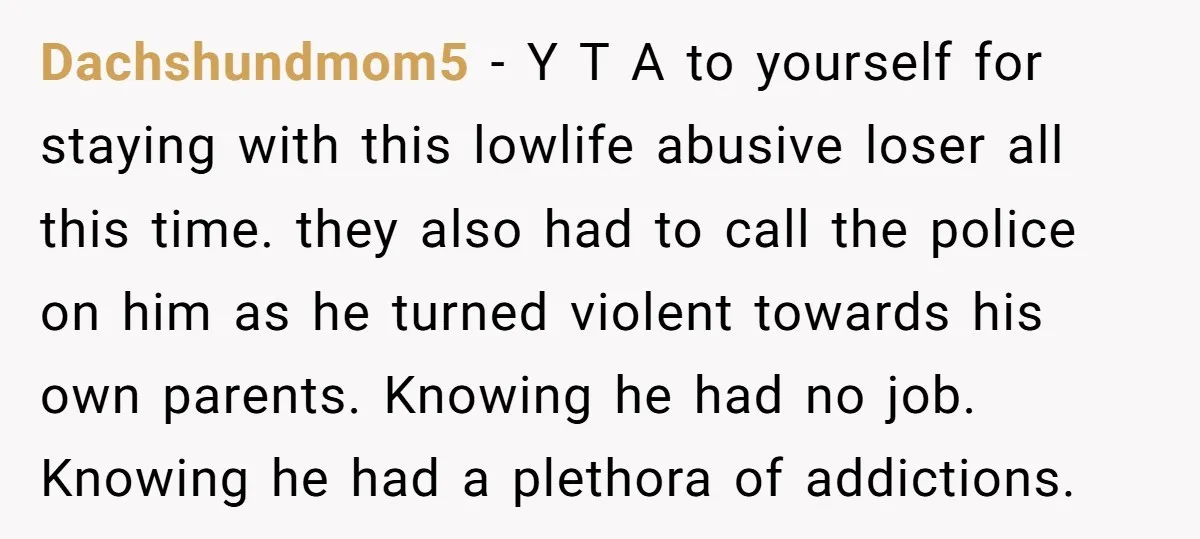 Dachshundmom5 − Y T A to yourself for staying with this lowlife abusive loser all this time. they also had to call the police on him as he turned violent...