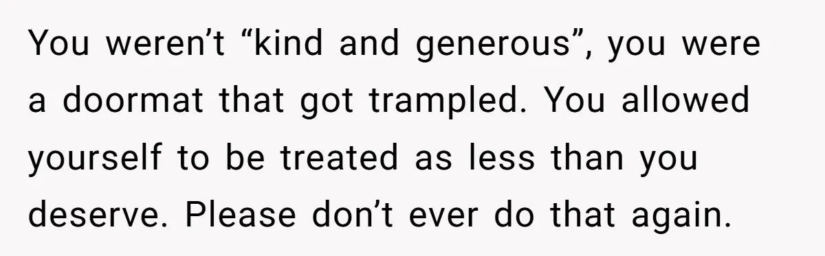 You weren’t “kind and generous”, you were a doormat that got trampled. You allowed yourself to be treated as less than you deserve. Please don’t ever do that again.