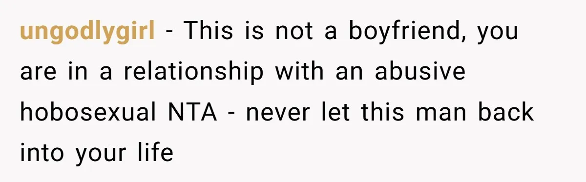 ungodlygirl − This is not a boyfriend, you are in a relationship with an abusive hobosexual NTA - never let this man back into your life