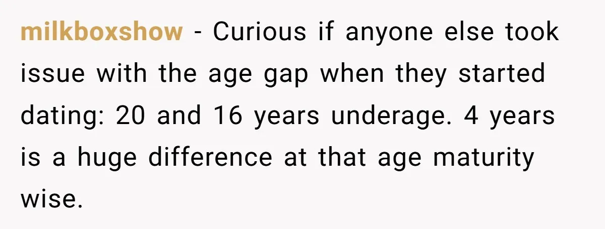 milkboxshow − Curious if anyone else took issue with the age gap when they started dating: 20 and 16 years underage. 4 years is a huge difference at that age...