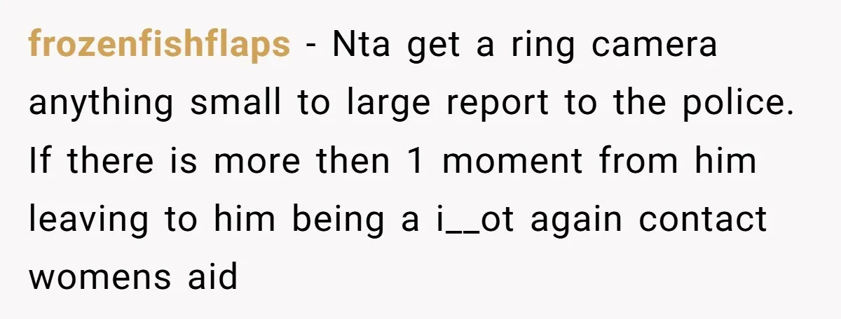 frozenfishflaps − Nta get a ring camera anything small to large report to the police. If there is more then 1 moment from him leaving to him being a i__ot...