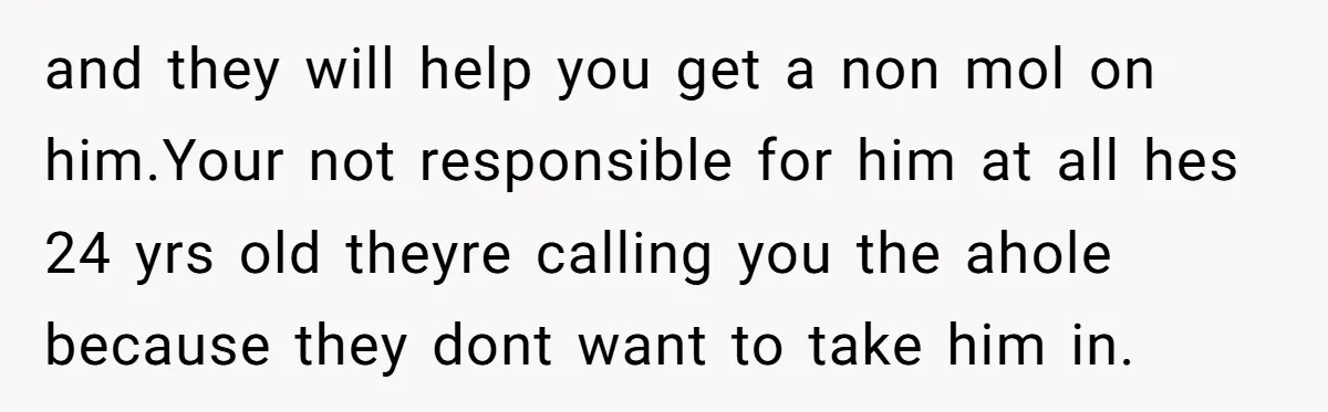 and they will help you get a non mol on him.Your not responsible for him at all hes 24 yrs old theyre calling you the ahole because they dont want...