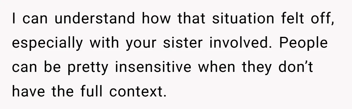 I can understand how that situation felt off, especially with your sister involved. People can be pretty insensitive when they don’t have the full context.