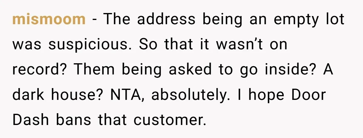mismoom − The address being an empty lot was suspicious. So that it wasn’t on record? Them being asked to go inside? A dark house? NTA, absolutely. I hope Door...