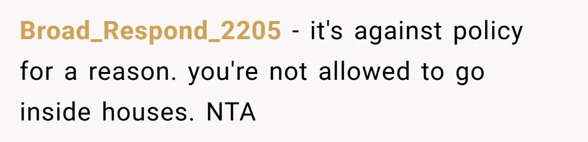 Broad_Respond_2205 − it's against policy for a reason. you're not allowed to go inside houses. NTA