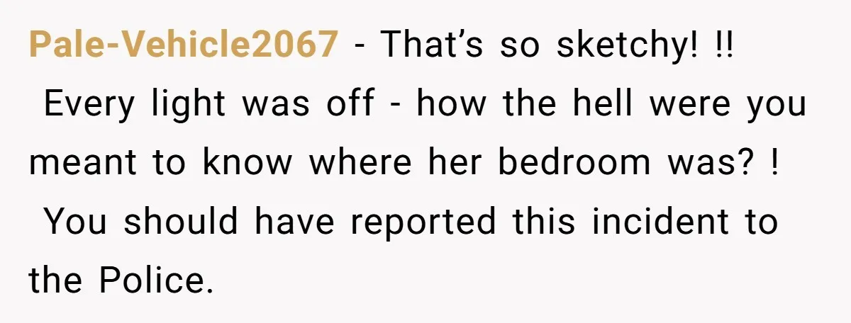 Pale-Vehicle2067 − That’s so sketchy! !! Every light was off - how the hell were you meant to know where her bedroom was? ! You should have reported this incident...
