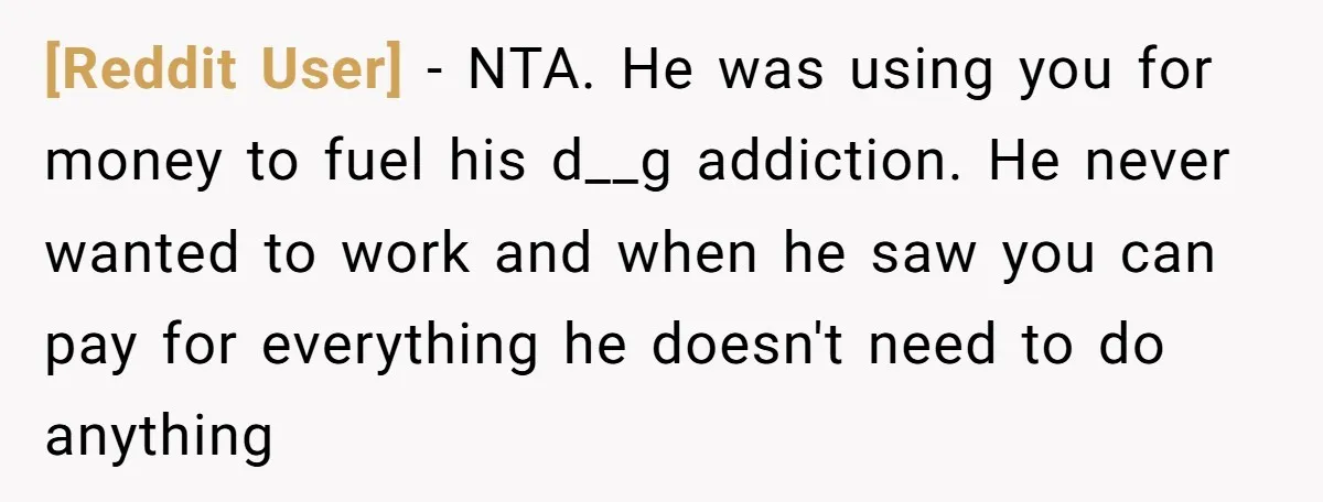 [Reddit User] − NTA. He was using you for money to fuel his d__g addiction. He never wanted to work and when he saw you can pay for everything he...