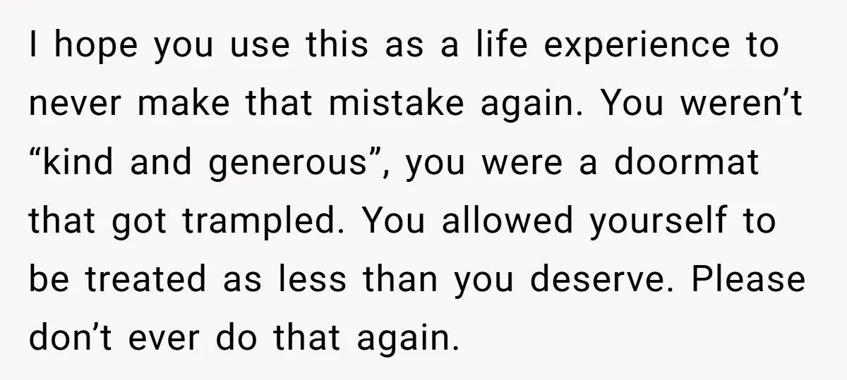 I hope you use this as a life experience to never make that mistake again. You weren’t “kind and generous”, you were a doormat that got trampled. You allowed yourself...