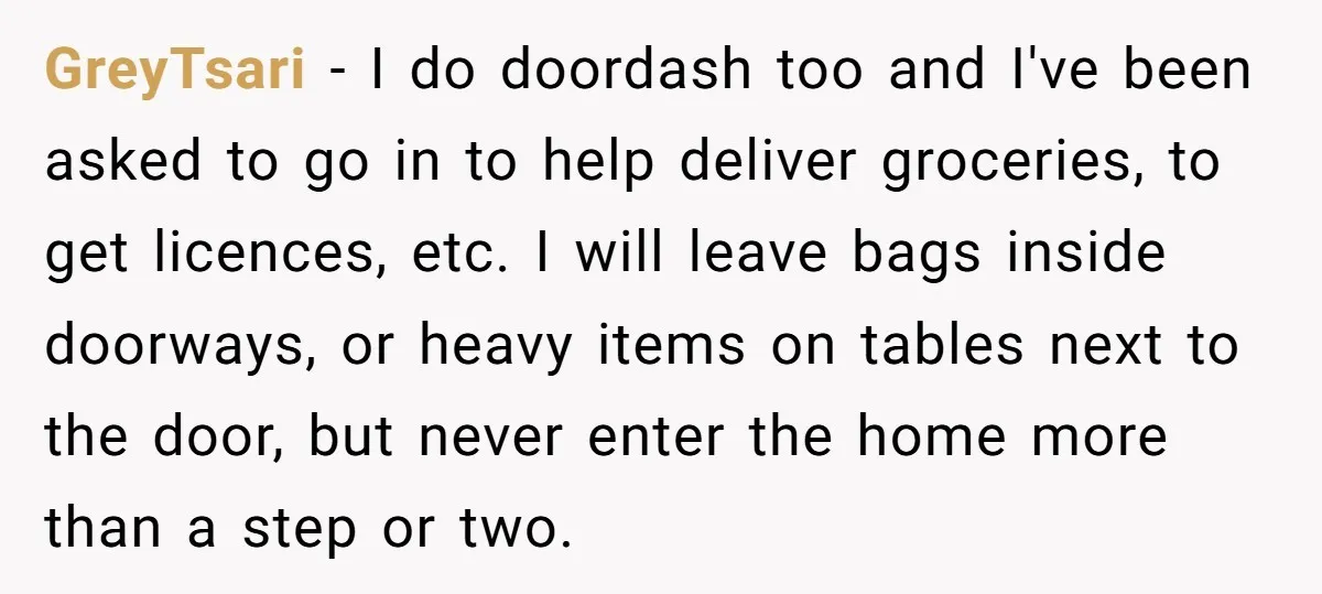 GreyTsari − I do doordash too and I've been asked to go in to help deliver groceries, to get licences, etc. I will leave bags inside doorways, or heavy items...