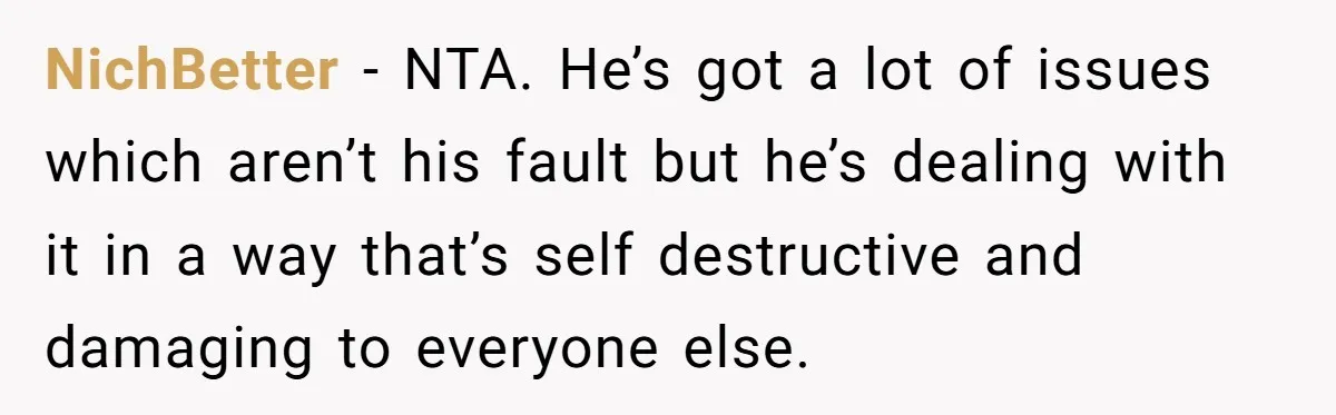 NichBetter − NTA. He’s got a lot of issues which aren’t his fault but he’s dealing with it in a way that’s self destructive and damaging to everyone else.
