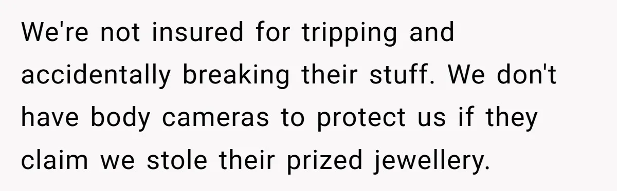 We're not insured for tripping and accidentally breaking their stuff. We don't have body cameras to protect us if they claim we stole their prized jewellery.