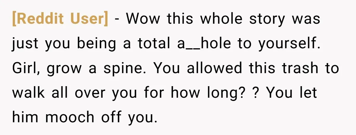 [Reddit User] − Wow this whole story was just you being a total a__hole to yourself. Girl, grow a spine. You allowed this trash to walk all over you for...