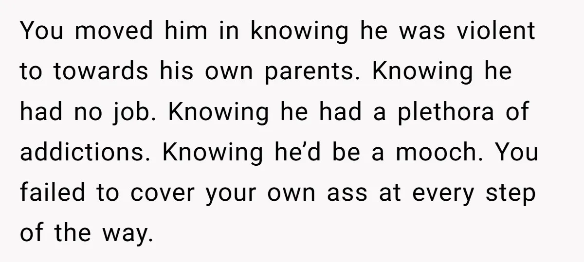 You moved him in knowing he was violent to towards his own parents. Knowing he had no job. Knowing he had a plethora of addictions. Knowing he’d be a mooch....